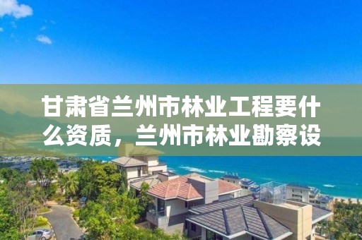 甘肃省兰州市林业工程要什么资质,兰州市林业勘察设计院