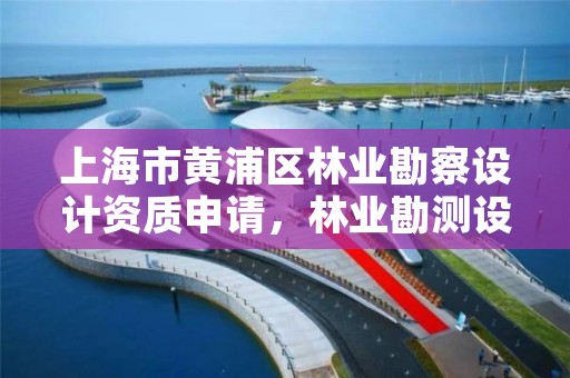 上海市黄浦区林业勘察设计资质申请,林业勘测设计资质
