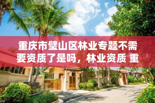 重庆市璧山区林业专题不需要资质了是吗,林业资质 重庆