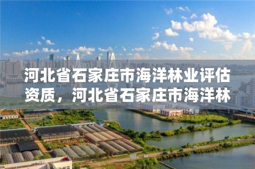 河北省石家庄市海洋林业评估资质，河北省石家庄市海洋林业评估资质公司名单