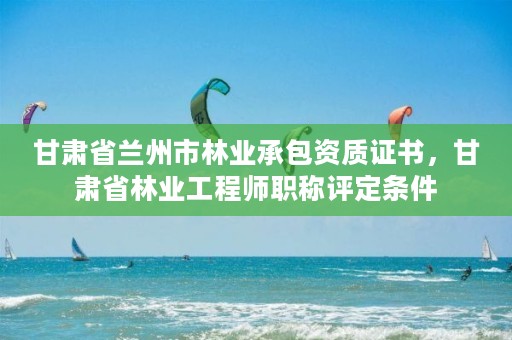 甘肃省兰州市林业承包资质证书,甘肃省林业工程师职称评定条件