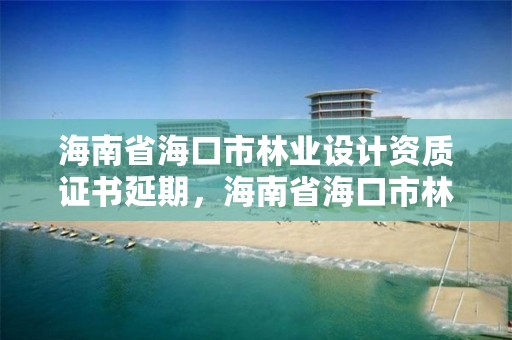 海南省海口市林业设计资质证书延期,海南省海口市林业设计资质证书延期公告