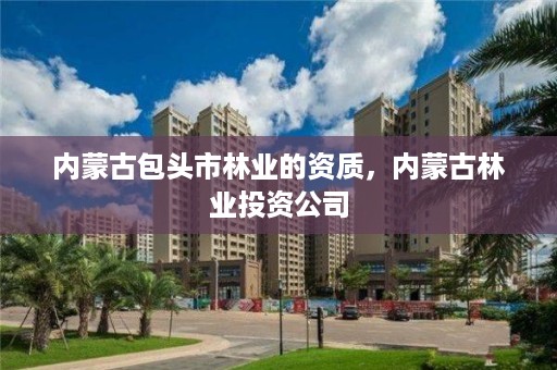 内蒙古包头市林业的资质,内蒙古林业投资公司