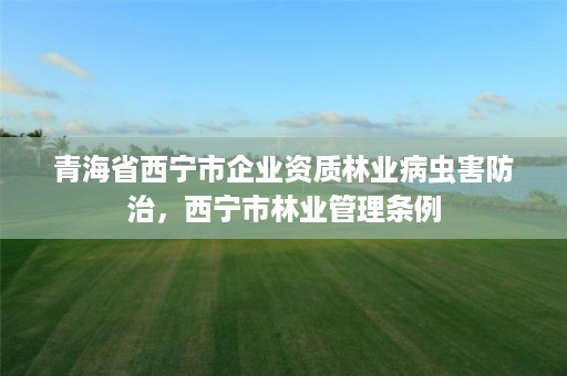 青海省西宁市企业资质林业病虫害防治，西宁市林业管理条例