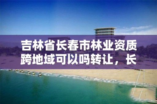 吉林省长春市林业资质跨地域可以吗转让,长春林业厅在哪里