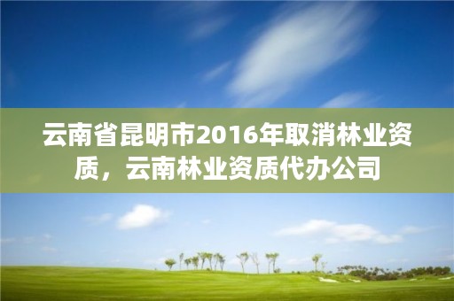 云南省昆明市2016年取消林业资质,云南林业资质代办公司