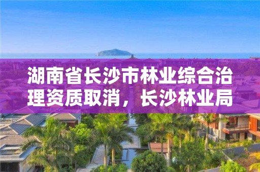 湖南省长沙市林业综合治理资质取消,长沙林业局在哪里