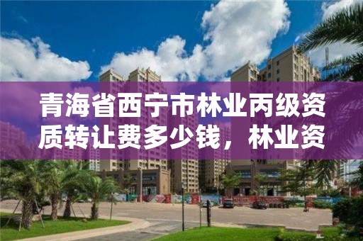 青海省西宁市林业丙级资质转让费多少钱，林业资质证书丙级