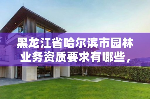 黑龙江省哈尔滨市园林业务资质要求有哪些,哈尔滨园林绿化工程有限公司