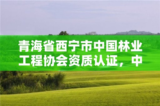 青海省西宁市中国林业工程协会资质认证，中国林业工程建设协会资质管理办公室