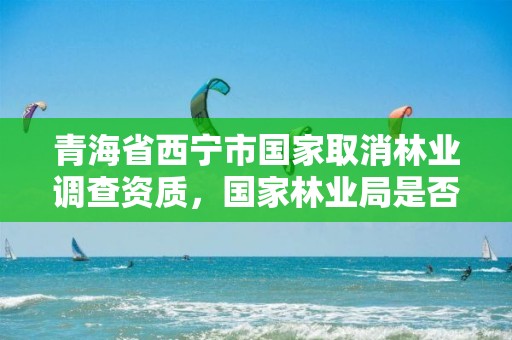 青海省西宁市国家取消林业调查资质，国家林业局是否取消了林业调查规划
