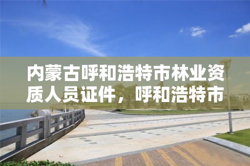 内蒙古呼和浩特市林业资质人员证件,呼和浩特市林业局电话号码