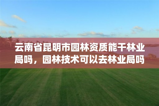 云南省昆明市园林资质能干林业局吗,园林技术可以去林业局吗