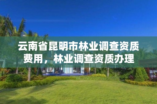 云南省昆明市林业调查资质费用,林业调查资质办理
