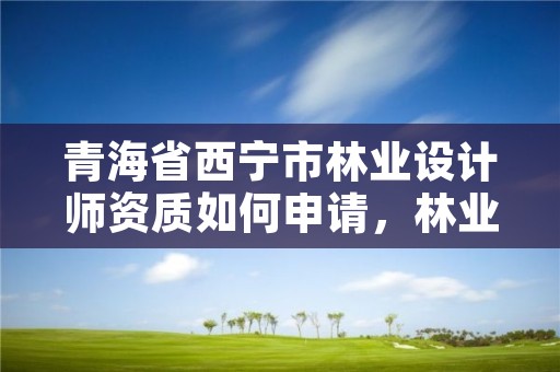 青海省西宁市林业设计师资质如何申请，林业设计工资多少