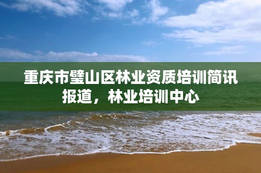 重庆市璧山区林业资质培训简讯报道,林业培训中心