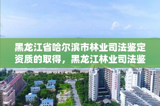 黑龙江省哈尔滨市林业司法鉴定资质的取得,黑龙江林业司法鉴定机构