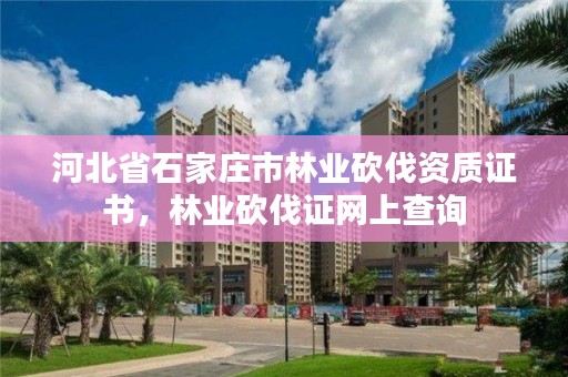 河北省石家庄市林业砍伐资质证书，林业砍伐证网上查询