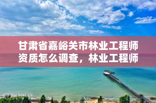 甘肃省嘉峪关市林业工程师资质怎么调查,林业工程师资格证书查询