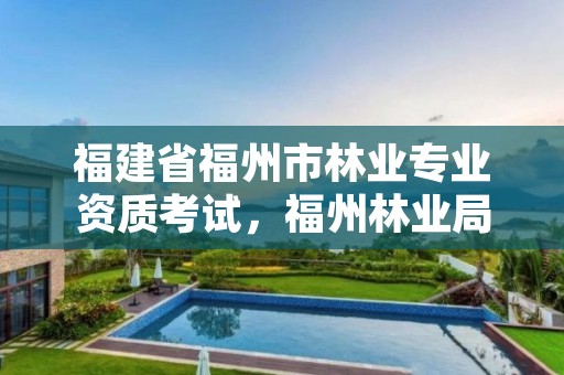 福建省福州市林业专业资质考试,福州林业局招聘