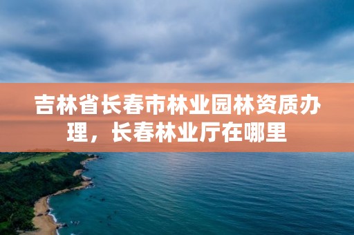 吉林省长春市林业园林资质办理,长春林业厅在哪里
