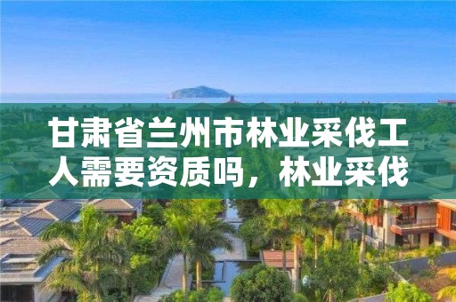 甘肃省兰州市林业采伐工人需要资质吗,林业采伐证如何办理?