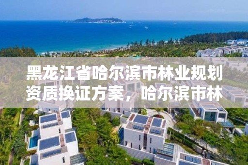 黑龙江省哈尔滨市林业规划资质换证方案,哈尔滨市林业局直属林场