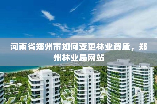 河南省郑州市如何变更林业资质,郑州林业局网站