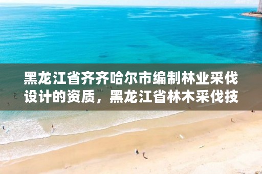 黑龙江省齐齐哈尔市编制林业采伐设计的资质,黑龙江省林木采伐技术规程