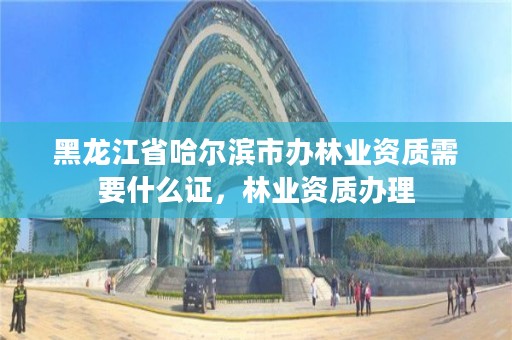 黑龙江省哈尔滨市办林业资质需要什么证,林业资质办理
