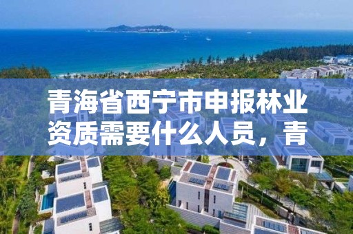 青海省西宁市申报林业资质需要什么人员,青海省西宁市申报林业资质需要什么人员参加