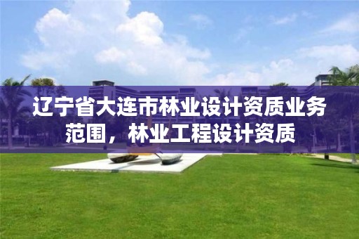 辽宁省大连市林业设计资质业务范围,林业工程设计资质