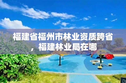 福建省福州市林业资质跨省,福建林业局在哪