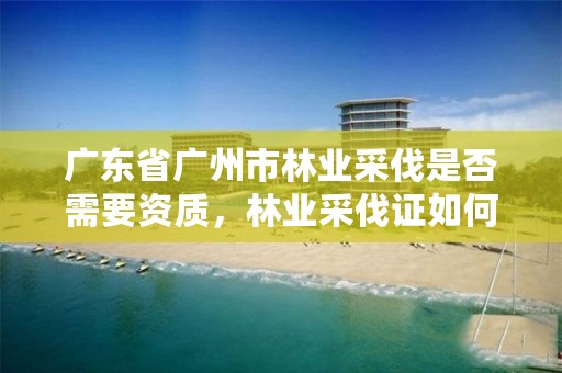 广东省广州市林业采伐是否需要资质,林业采伐证如何办理?