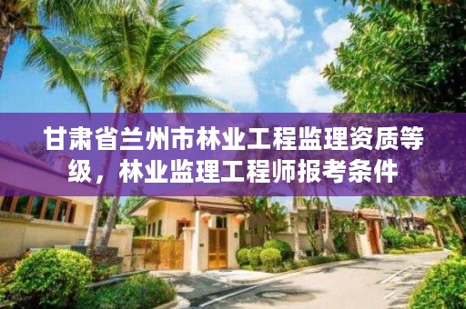 甘肃省兰州市林业工程监理资质等级,林业监理工程师报考条件