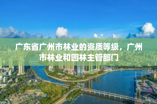 广东省广州市林业的资质等级,广州市林业和园林主管部门