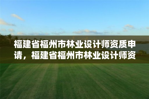 福建省福州市林业设计师资质申请,福建省福州市林业设计师资质申请公示