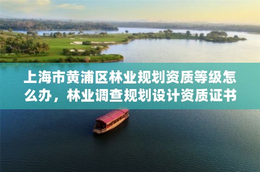 上海市黄浦区林业规划资质等级怎么办,林业调查规划设计资质证书查询