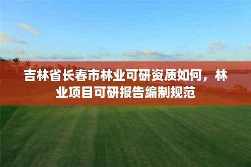 吉林省长春市林业可研资质如何,林业项目可研报告编制规范