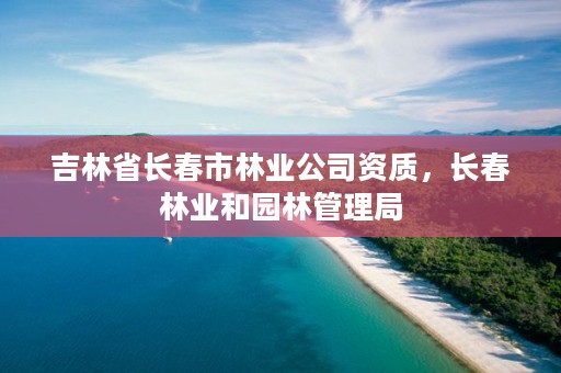 吉林省长春市林业公司资质,长春林业和园林管理局