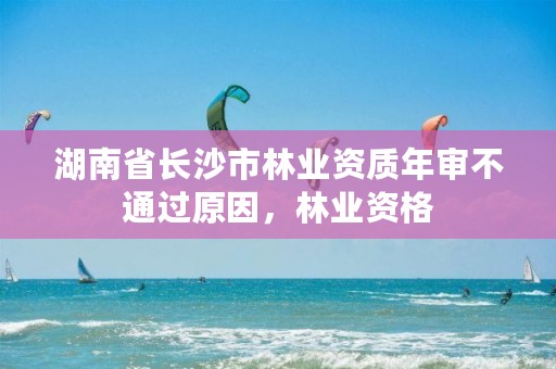 湖南省长沙市林业资质年审不通过原因,林业资格