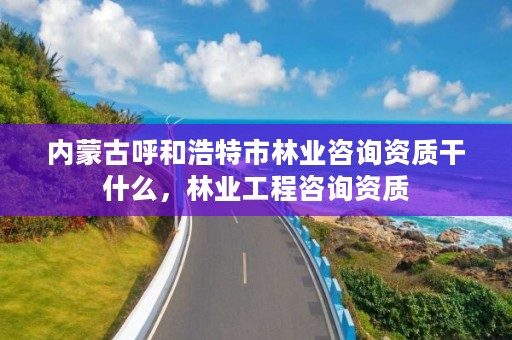 内蒙古呼和浩特市林业咨询资质干什么,林业工程咨询资质