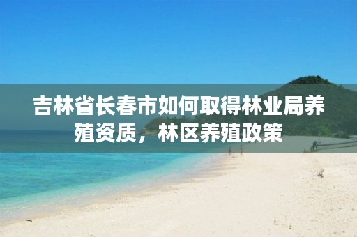 吉林省长春市如何取得林业局养殖资质,林区养殖政策