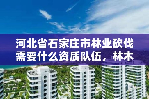 河北省石家庄市林业砍伐需要什么资质队伍，林木砍伐证怎么办理