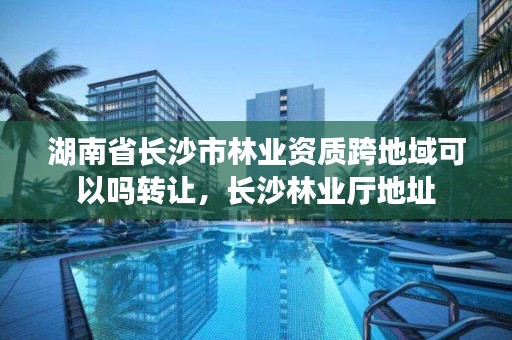 湖南省长沙市林业资质跨地域可以吗转让,长沙林业厅地址