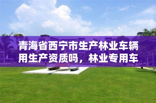 青海省西宁市生产林业车辆用生产资质吗,林业专用车