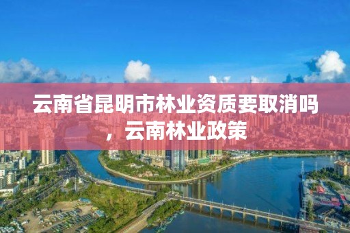 云南省昆明市林业资质要取消吗,云南林业政策