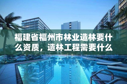 福建省福州市林业造林要什么资质,造林工程需要什么资质