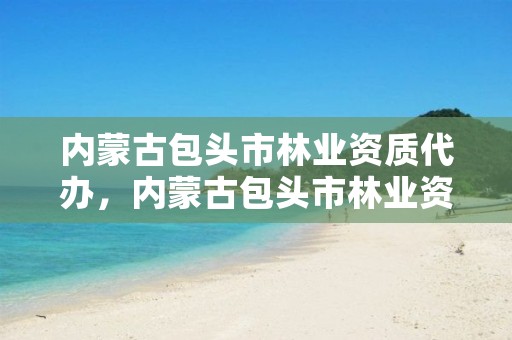 内蒙古包头市林业资质代办,内蒙古包头市林业资质代办机构