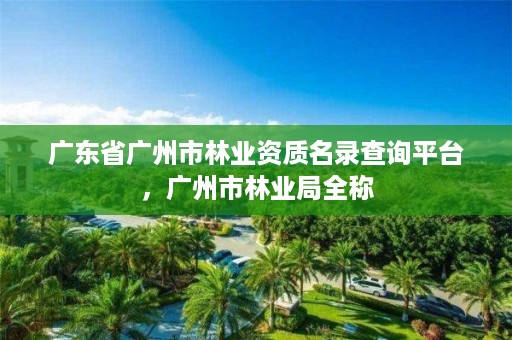 广东省广州市林业资质名录查询平台,广州市林业局全称